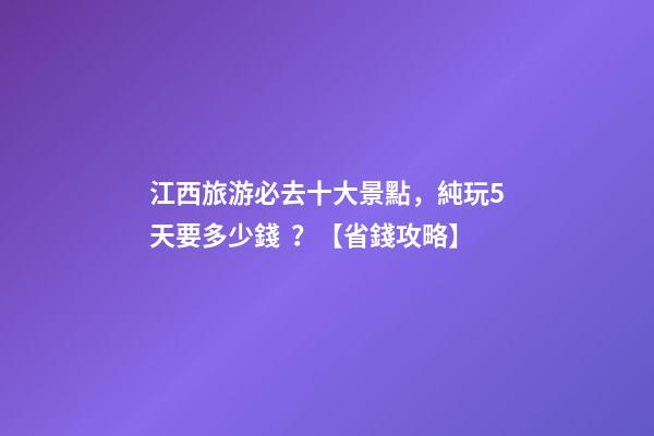 江西旅游必去十大景點，純玩5天要多少錢？【省錢攻略】